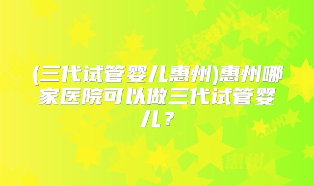 (三代试管婴儿惠州)惠州哪家医院可以做三代试管婴儿？