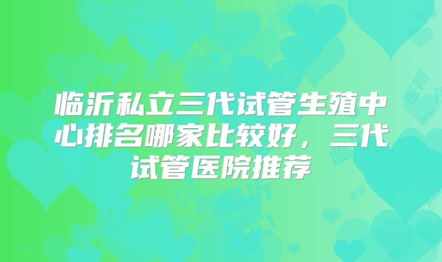 临沂私立三代试管生殖中心排名哪家比较好，三代试管医院推荐