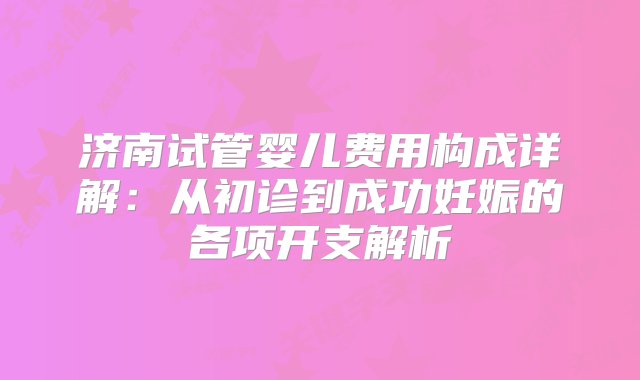 济南试管婴儿费用构成详解：从初诊到成功妊娠的各项开支解析