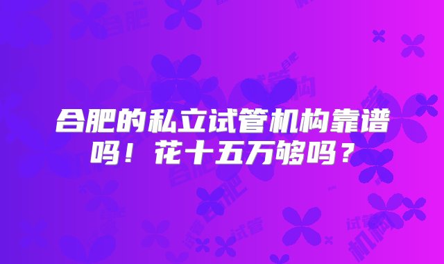 合肥的私立试管机构靠谱吗！花十五万够吗？