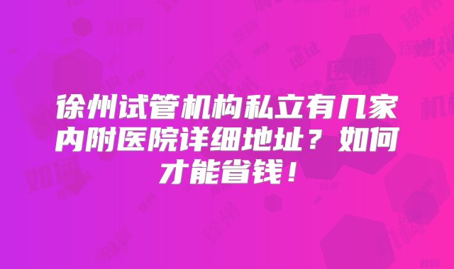 徐州试管机构私立有几家内附医院详细地址？如何才能省钱！