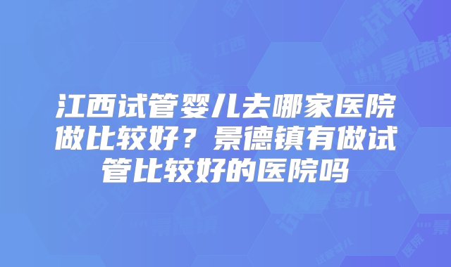 江西试管婴儿去哪家医院做比较好？景德镇有做试管比较好的医院吗