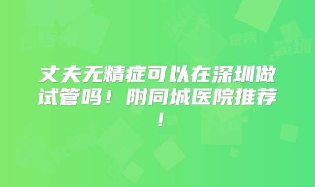 丈夫无精症可以在深圳做试管吗！附同城医院推荐！