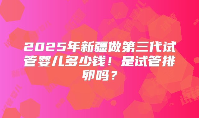 2025年新疆做第三代试管婴儿多少钱！是试管排卵吗？