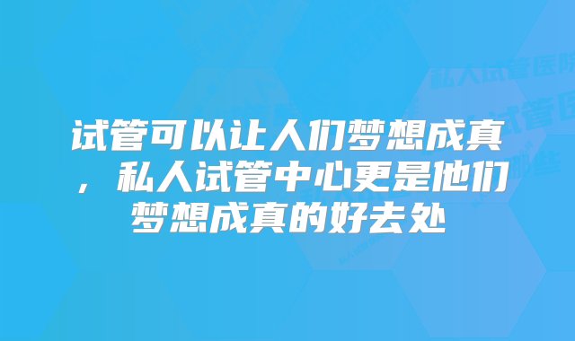 试管可以让人们梦想成真，私人试管中心更是他们梦想成真的好去处