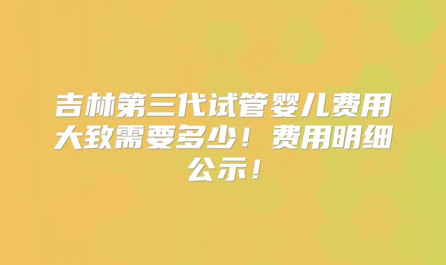 吉林第三代试管婴儿费用大致需要多少！费用明细公示！