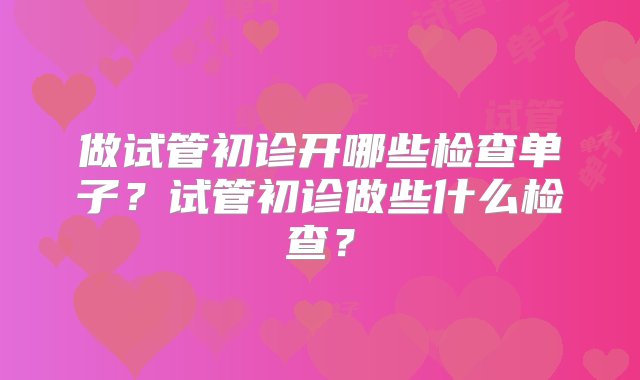 做试管初诊开哪些检查单子？试管初诊做些什么检查？