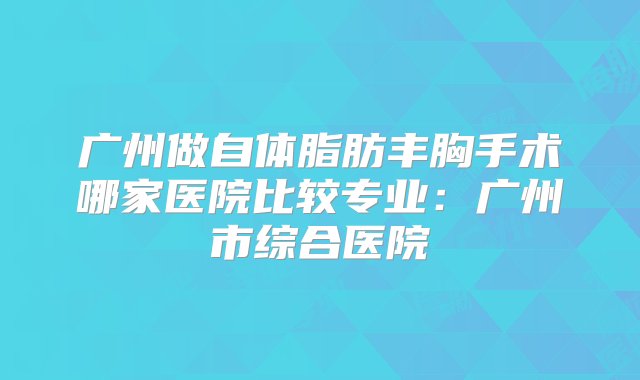 广州做自体脂肪丰胸手术哪家医院比较专业：广州市综合医院