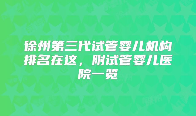 徐州第三代试管婴儿机构排名在这，附试管婴儿医院一览