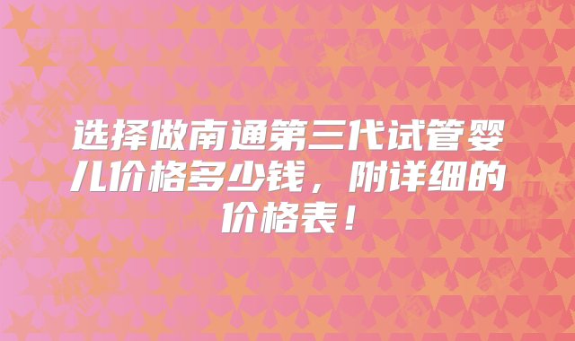 选择做南通第三代试管婴儿价格多少钱，附详细的价格表！