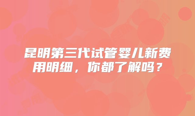 昆明第三代试管婴儿新费用明细，你都了解吗？