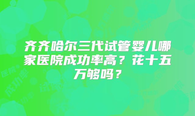 齐齐哈尔三代试管婴儿哪家医院成功率高？花十五万够吗？