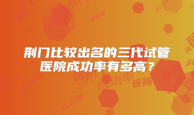 荆门比较出名的三代试管医院成功率有多高？