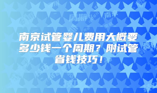 南京试管婴儿费用大概要多少钱一个周期？附试管省钱技巧！