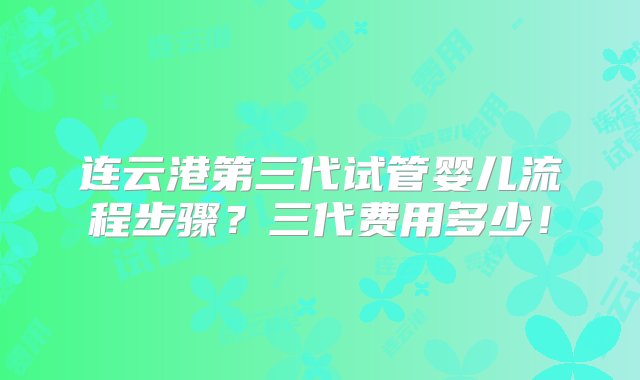 连云港第三代试管婴儿流程步骤？三代费用多少！