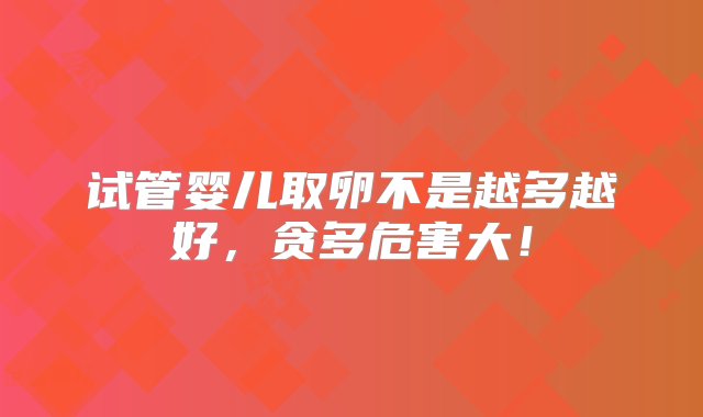 试管婴儿取卵不是越多越好，贪多危害大！