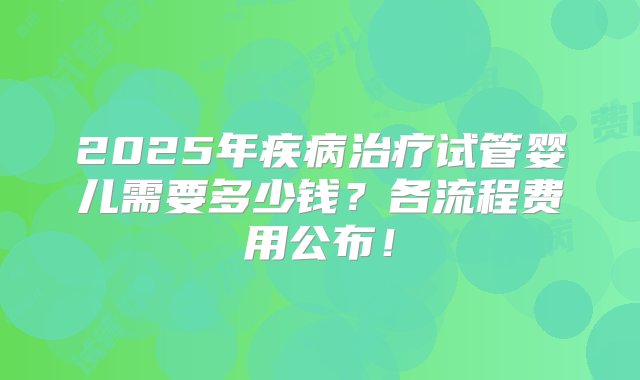 2025年疾病治疗试管婴儿需要多少钱？各流程费用公布！