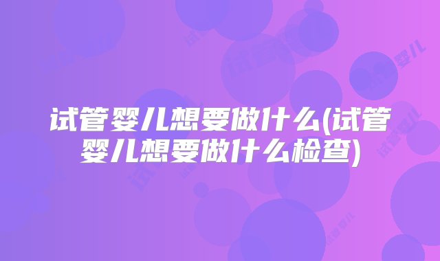 试管婴儿想要做什么(试管婴儿想要做什么检查)