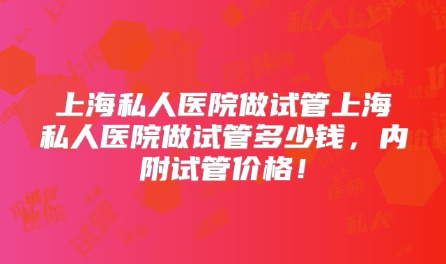 上海私人医院做试管上海私人医院做试管多少钱，内附试管价格！