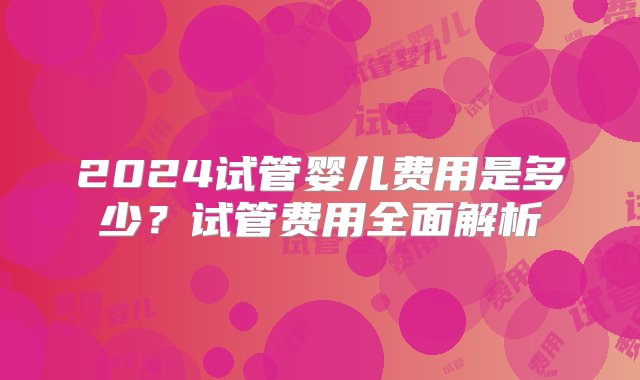 2024试管婴儿费用是多少？试管费用全面解析