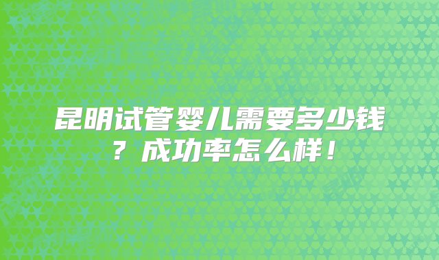 昆明试管婴儿需要多少钱？成功率怎么样！