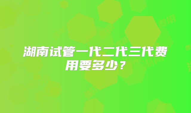 湖南试管一代二代三代费用要多少？