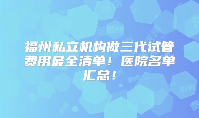 福州私立机构做三代试管费用最全清单！医院名单汇总！