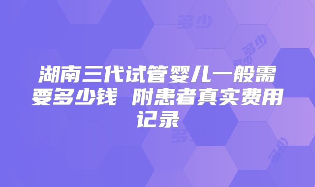 湖南三代试管婴儿一般需要多少钱 附患者真实费用记录