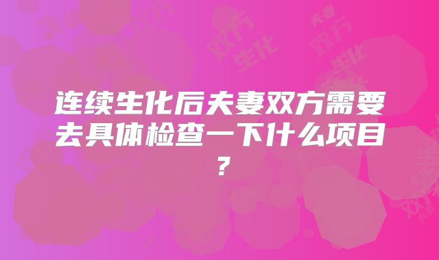 连续生化后夫妻双方需要去具体检查一下什么项目？