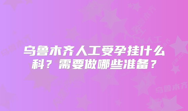 乌鲁木齐人工受孕挂什么科？需要做哪些准备？