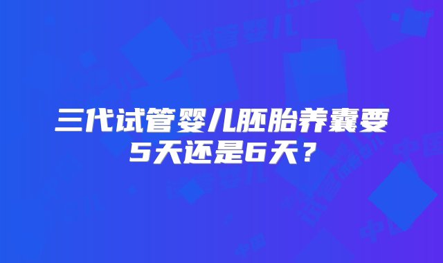 三代试管婴儿胚胎养囊要5天还是6天？