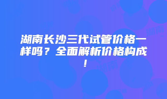 湖南长沙三代试管价格一样吗？全面解析价格构成！