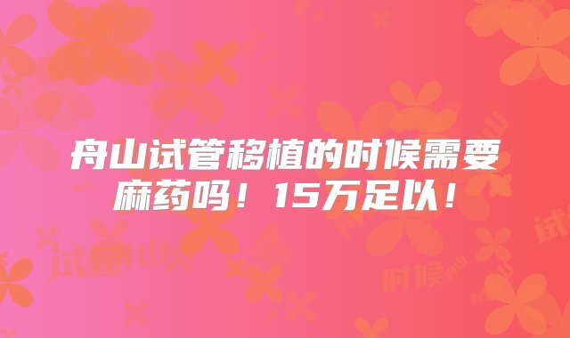 舟山试管移植的时候需要麻药吗！15万足以！