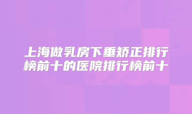 上海做乳房下垂矫正排行榜前十的医院排行榜前十