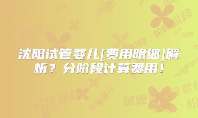 沈阳试管婴儿[费用明细]解析？分阶段计算费用！