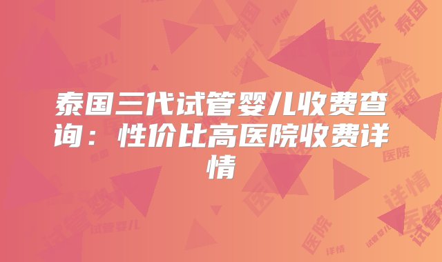 泰国三代试管婴儿收费查询：性价比高医院收费详情