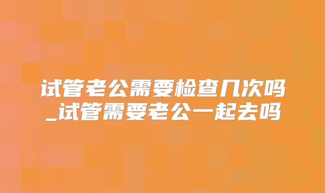 试管老公需要检查几次吗_试管需要老公一起去吗