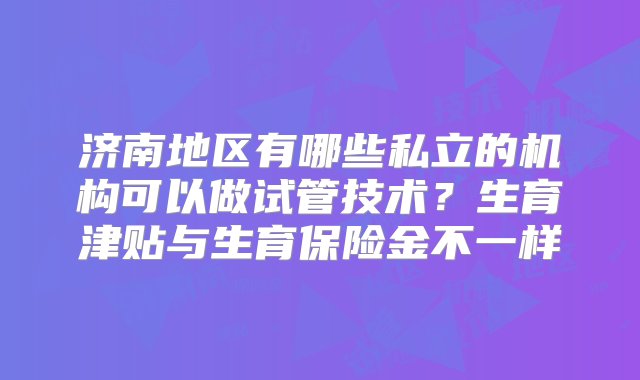 济南地区有哪些私立的机构可以做试管技术？生育津贴与生育保险金不一样