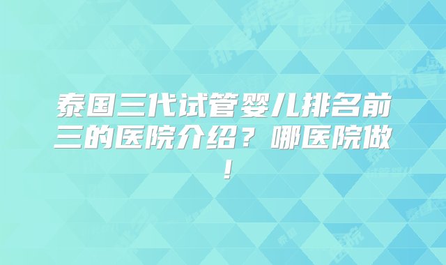 泰国三代试管婴儿排名前三的医院介绍？哪医院做！