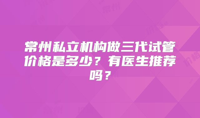 常州私立机构做三代试管价格是多少？有医生推荐吗？