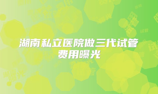 湖南私立医院做三代试管费用曝光