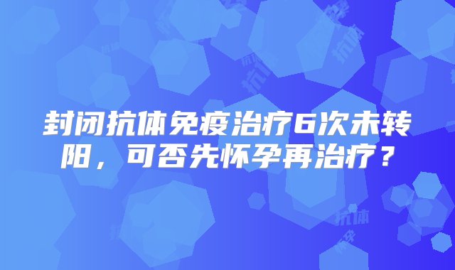 封闭抗体免疫治疗6次未转阳，可否先怀孕再治疗？