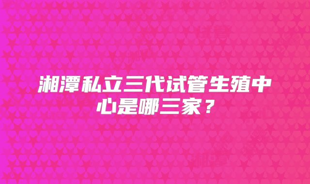 湘潭私立三代试管生殖中心是哪三家？