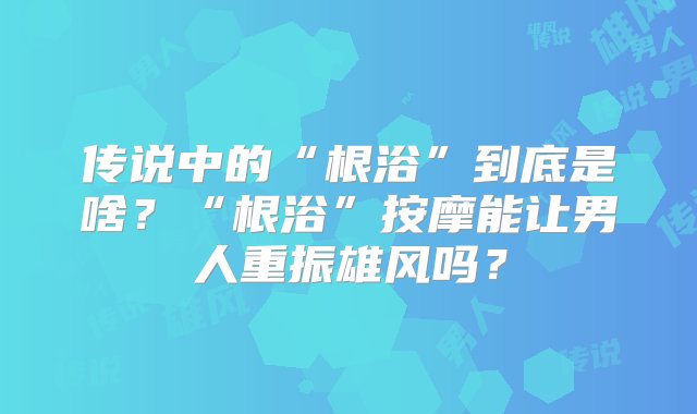 传说中的“根浴”到底是啥？“根浴”按摩能让男人重振雄风吗？