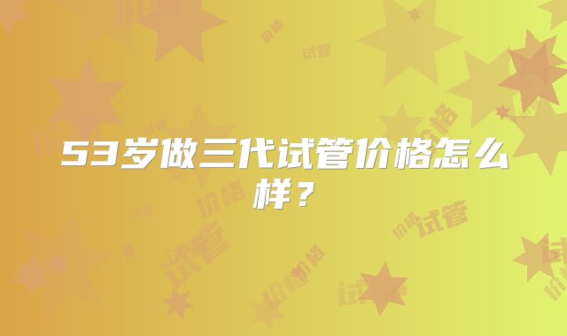 53岁做三代试管价格怎么样？