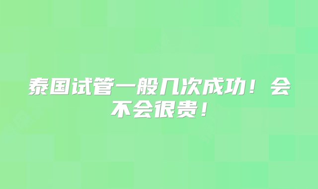 泰国试管一般几次成功！会不会很贵！