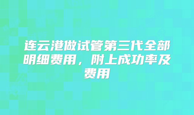 连云港做试管第三代全部明细费用，附上成功率及费用