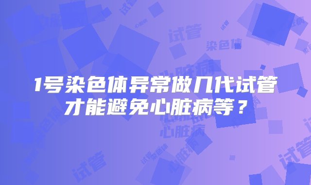 1号染色体异常做几代试管才能避免心脏病等？