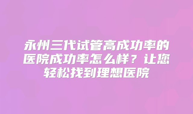 永州三代试管高成功率的医院成功率怎么样？让您轻松找到理想医院