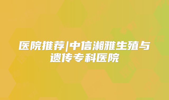 医院推荐|中信湘雅生殖与遗传专科医院